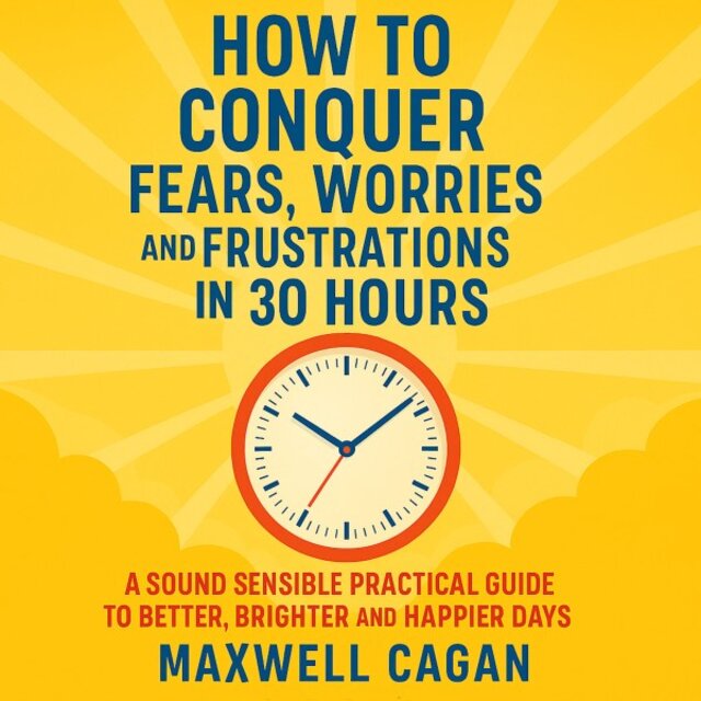 How to Conquer Fears, Worries and Frustrations in Thirty Hours (A Sound Sensible Practical Guide to Better Brighter and Happier Days)