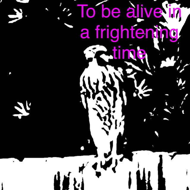 To be alive in a frightening time